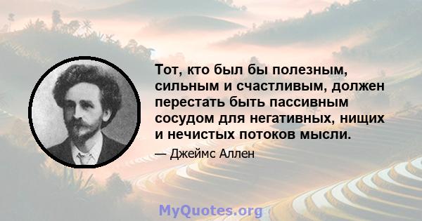 Тот, кто был бы полезным, сильным и счастливым, должен перестать быть пассивным сосудом для негативных, нищих и нечистых потоков мысли.