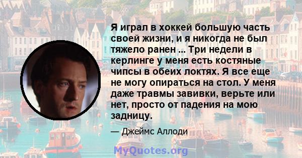 Я играл в хоккей большую часть своей жизни, и я никогда не был тяжело ранен ... Три недели в керлинге у меня есть костяные чипсы в обеих локтях. Я все еще не могу опираться на стол. У меня даже травмы завивки, верьте