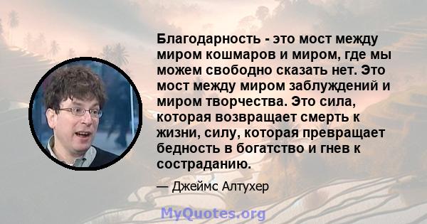 Благодарность - это мост между миром кошмаров и миром, где мы можем свободно сказать нет. Это мост между миром заблуждений и миром творчества. Это сила, которая возвращает смерть к жизни, силу, которая превращает