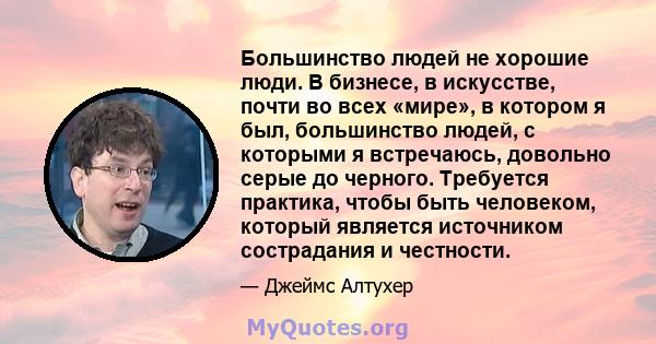 Большинство людей не хорошие люди. В бизнесе, в искусстве, почти во всех «мире», в котором я был, большинство людей, с которыми я встречаюсь, довольно серые до черного. Требуется практика, чтобы быть человеком, который