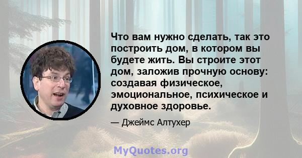 Что вам нужно сделать, так это построить дом, в котором вы будете жить. Вы строите этот дом, заложив прочную основу: создавая физическое, эмоциональное, психическое и духовное здоровье.