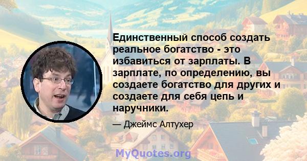 Единственный способ создать реальное богатство - это избавиться от зарплаты. В зарплате, по определению, вы создаете богатство для других и создаете для себя цепь и наручники.