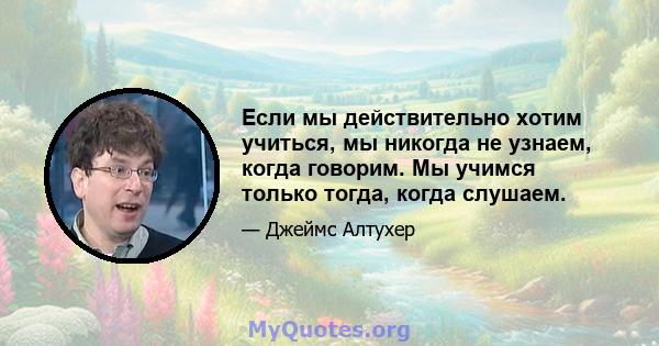 Если мы действительно хотим учиться, мы никогда не узнаем, когда говорим. Мы учимся только тогда, когда слушаем.