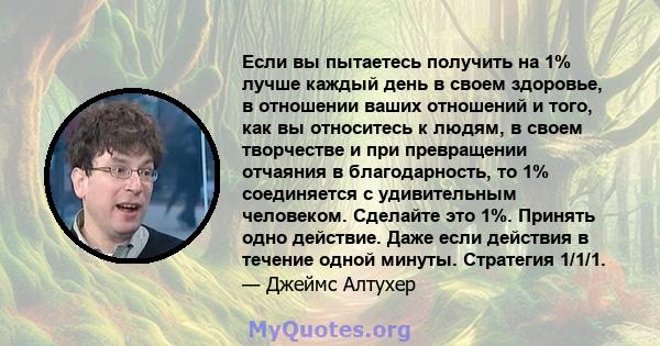 Если вы пытаетесь получить на 1% лучше каждый день в своем здоровье, в отношении ваших отношений и того, как вы относитесь к людям, в своем творчестве и при превращении отчаяния в благодарность, то 1% соединяется с