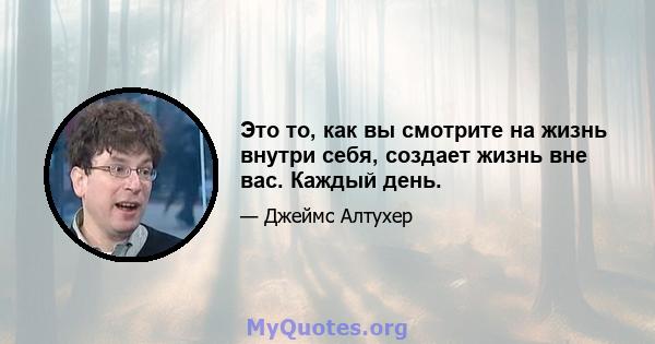 Это то, как вы смотрите на жизнь внутри себя, создает жизнь вне вас. Каждый день.