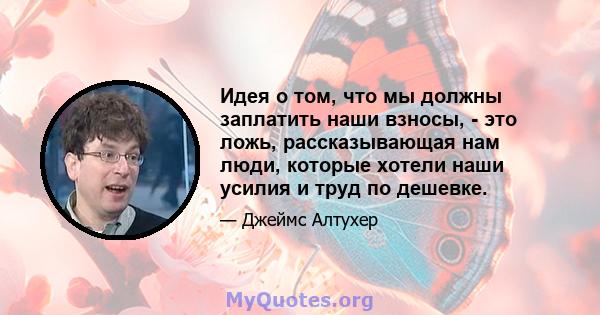 Идея о том, что мы должны заплатить наши взносы, - это ложь, рассказывающая нам люди, которые хотели наши усилия и труд по дешевке.