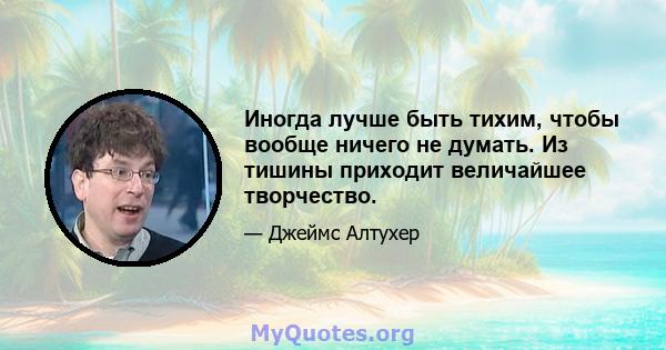 Иногда лучше быть тихим, чтобы вообще ничего не думать. Из тишины приходит величайшее творчество.