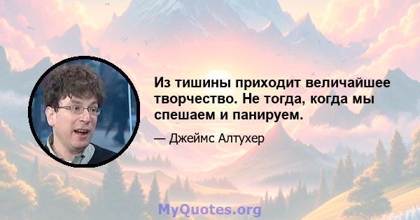 Из тишины приходит величайшее творчество. Не тогда, когда мы спешаем и панируем.