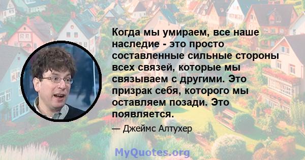 Когда мы умираем, все наше наследие - это просто составленные сильные стороны всех связей, которые мы связываем с другими. Это призрак себя, которого мы оставляем позади. Это появляется.