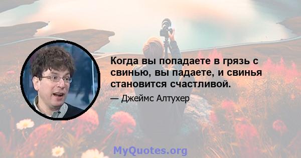 Когда вы попадаете в грязь с свинью, вы падаете, и свинья становится счастливой.