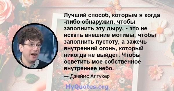 Лучший способ, которым я когда -либо обнаружил, чтобы заполнить эту дыру, - это не искать внешние мотивы, чтобы заполнить пустоту, а зажечь внутренний огонь, который никогда не выйдет. Чтобы осветить мое собственное