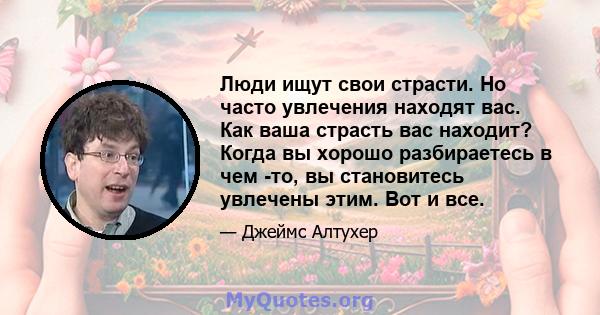 Люди ищут свои страсти. Но часто увлечения находят вас. Как ваша страсть вас находит? Когда вы хорошо разбираетесь в чем -то, вы становитесь увлечены этим. Вот и все.