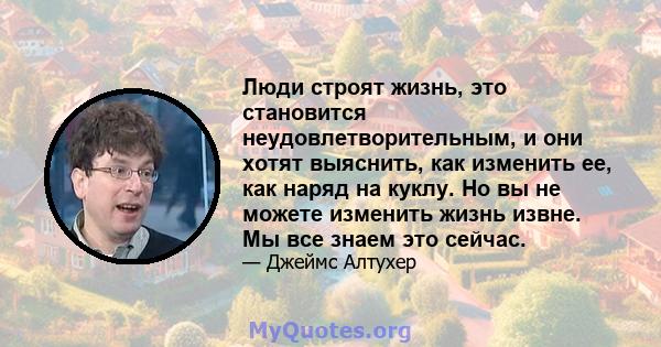 Люди строят жизнь, это становится неудовлетворительным, и они хотят выяснить, как изменить ее, как наряд на куклу. Но вы не можете изменить жизнь извне. Мы все знаем это сейчас.