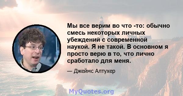 Мы все верим во что -то: обычно смесь некоторых личных убеждений с современной наукой. Я не такой. В основном я просто верю в то, что лично сработало для меня.