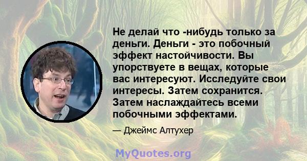 Не делай что -нибудь только за деньги. Деньги - это побочный эффект настойчивости. Вы упорствуете в вещах, которые вас интересуют. Исследуйте свои интересы. Затем сохранится. Затем наслаждайтесь всеми побочными