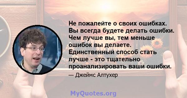 Не пожалейте о своих ошибках. Вы всегда будете делать ошибки. Чем лучше вы, тем меньше ошибок вы делаете. Единственный способ стать лучше - это тщательно проанализировать ваши ошибки.