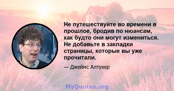 Не путешествуйте во времени в прошлое, бродив по нюансам, как будто они могут измениться. Не добавьте в закладки страницы, которые вы уже прочитали.