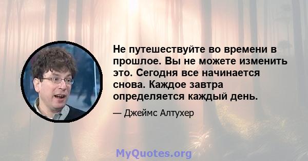 Не путешествуйте во времени в прошлое. Вы не можете изменить это. Сегодня все начинается снова. Каждое завтра определяется каждый день.