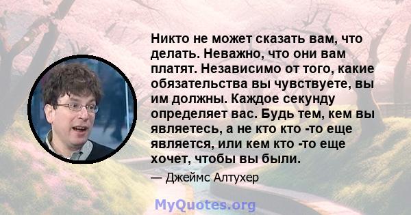 Никто не может сказать вам, что делать. Неважно, что они вам платят. Независимо от того, какие обязательства вы чувствуете, вы им должны. Каждое секунду определяет вас. Будь тем, кем вы являетесь, а не кто кто -то еще