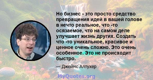 Но бизнес - это просто средство превращения идей в вашей голове в нечто реальное, что -то осязаемое, что на самом деле улучшает жизнь других. Создать что -то уникальное, красивое и ценное очень сложно. Это очень