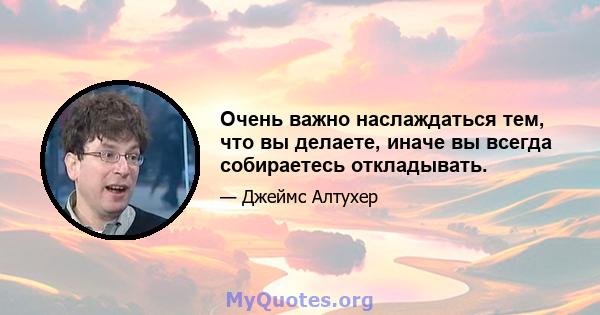 Очень важно наслаждаться тем, что вы делаете, иначе вы всегда собираетесь откладывать.