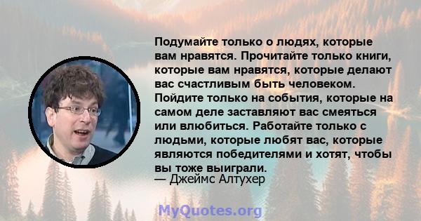 Подумайте только о людях, которые вам нравятся. Прочитайте только книги, которые вам нравятся, которые делают вас счастливым быть человеком. Пойдите только на события, которые на самом деле заставляют вас смеяться или