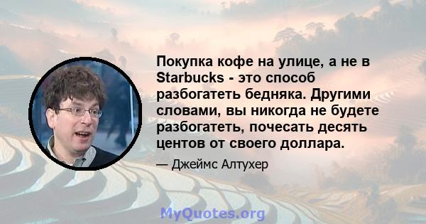 Покупка кофе на улице, а не в Starbucks - это способ разбогатеть бедняка. Другими словами, вы никогда не будете разбогатеть, почесать десять центов от своего доллара.