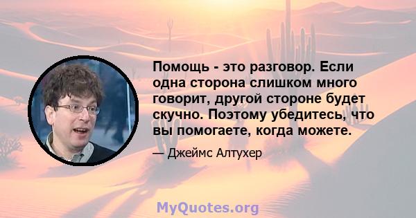 Помощь - это разговор. Если одна сторона слишком много говорит, другой стороне будет скучно. Поэтому убедитесь, что вы помогаете, когда можете.