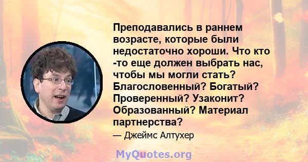 Преподавались в раннем возрасте, которые были недостаточно хороши. Что кто -то еще должен выбрать нас, чтобы мы могли стать? Благословенный? Богатый? Проверенный? Узаконит? Образованный? Материал партнерства?