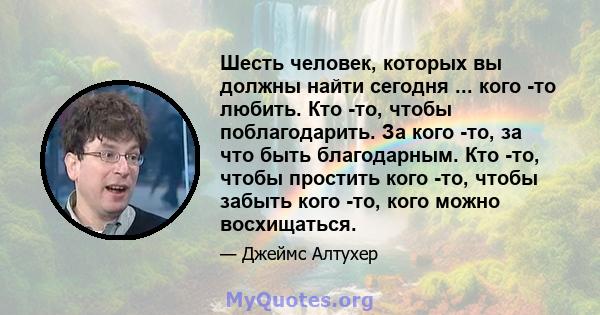 Шесть человек, которых вы должны найти сегодня ... кого -то любить. Кто -то, чтобы поблагодарить. За кого -то, за что быть благодарным. Кто -то, чтобы простить кого -то, чтобы забыть кого -то, кого можно восхищаться.