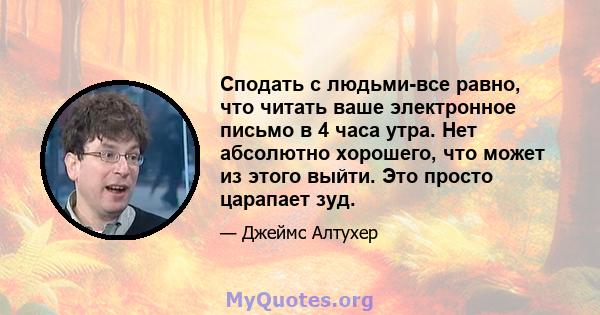 Сподать с людьми-все равно, что читать ваше электронное письмо в 4 часа утра. Нет абсолютно хорошего, что может из этого выйти. Это просто царапает зуд.