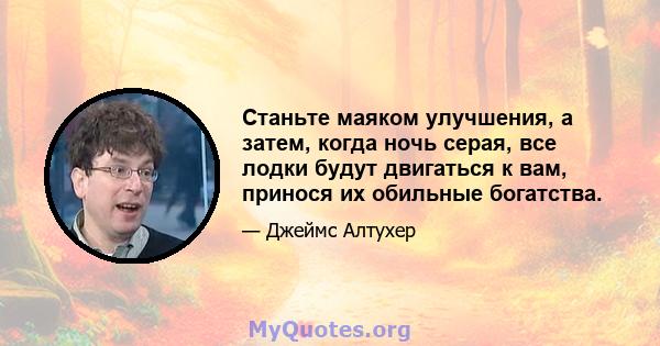 Станьте маяком улучшения, а затем, когда ночь серая, все лодки будут двигаться к вам, принося их обильные богатства.