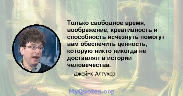 Только свободное время, воображение, креативность и способность исчезнуть помогут вам обеспечить ценность, которую никто никогда не доставлял в истории человечества.