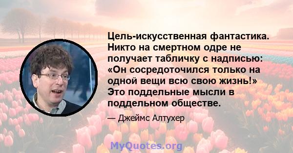 Цель-искусственная фантастика. Никто на смертном одре не получает табличку с надписью: «Он сосредоточился только на одной вещи всю свою жизнь!» Это поддельные мысли в поддельном обществе.