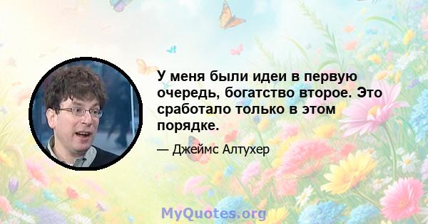 У меня были идеи в первую очередь, богатство второе. Это сработало только в этом порядке.