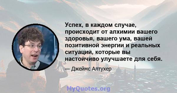 Успех, в каждом случае, происходит от алхимии вашего здоровья, вашего ума, вашей позитивной энергии и реальных ситуаций, которые вы настойчиво улучшаете для себя.