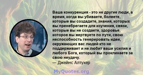 Ваша конкуренция - это не другие люди, а время, когда вы убиваете, болеете, которые вы создадите, знания, которых вы пренебрегаете для изучения, связи, которые вы не создаете, здоровье, которое вы жертвуете по пути,