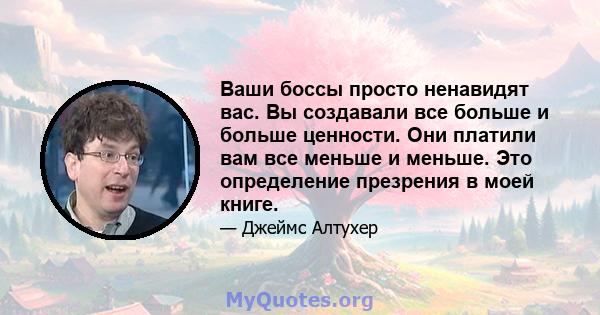 Ваши боссы просто ненавидят вас. Вы создавали все больше и больше ценности. Они платили вам все меньше и меньше. Это определение презрения в моей книге.