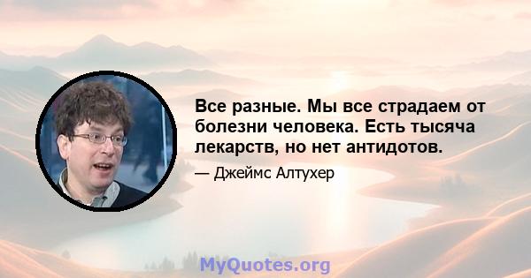 Все разные. Мы все страдаем от болезни человека. Есть тысяча лекарств, но нет антидотов.