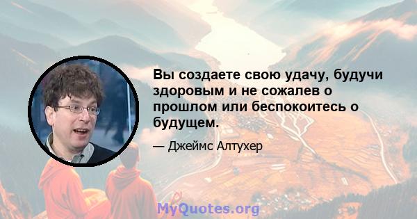 Вы создаете свою удачу, будучи здоровым и не сожалев о прошлом или беспокоитесь о будущем.