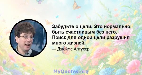 Забудьте о цели. Это нормально быть счастливым без него. Поиск для одной цели разрушил много жизней.