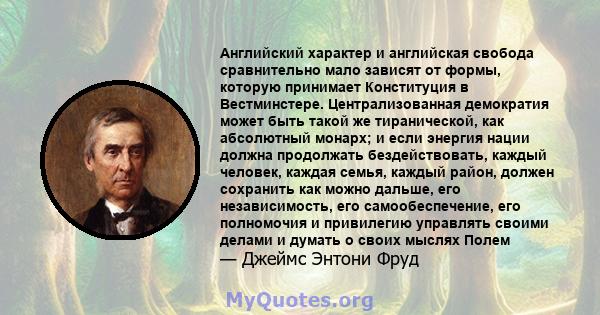 Английский характер и английская свобода сравнительно мало зависят от формы, которую принимает Конституция в Вестминстере. Централизованная демократия может быть такой же тиранической, как абсолютный монарх; и если