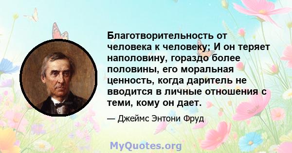 Благотворительность от человека к человеку; И он теряет наполовину, гораздо более половины, его моральная ценность, когда даритель не вводится в личные отношения с теми, кому он дает.