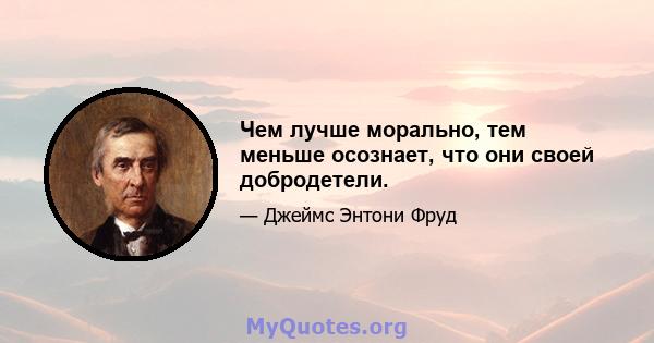 Чем лучше морально, тем меньше осознает, что они своей добродетели.