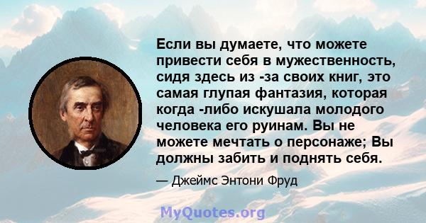 Если вы думаете, что можете привести себя в мужественность, сидя здесь из -за своих книг, это самая глупая фантазия, которая когда -либо искушала молодого человека его руинам. Вы не можете мечтать о персонаже; Вы должны 