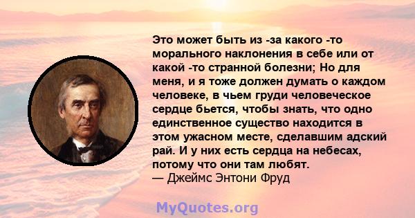 Это может быть из -за какого -то морального наклонения в себе или от какой -то странной болезни; Но для меня, и я тоже должен думать о каждом человеке, в чьем груди человеческое сердце бьется, чтобы знать, что одно