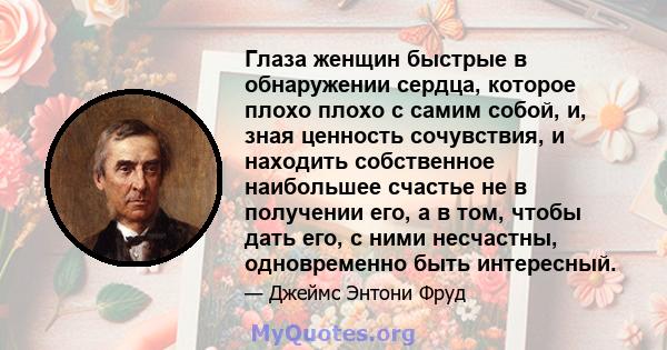 Глаза женщин быстрые в обнаружении сердца, которое плохо плохо с самим собой, и, зная ценность сочувствия, и находить собственное наибольшее счастье не в получении его, а в том, чтобы дать его, с ними несчастны,