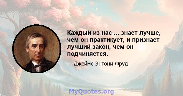 Каждый из нас ... знает лучше, чем он практикует, и признает лучший закон, чем он подчиняется.