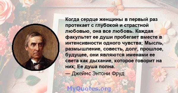 Когда сердце женщины в первый раз протекает с глубокой и страстной любовью, она все любовь. Каждая факультет ее души пробегает вместе в интенсивности одного чувства; Мысль, размышление, совесть, долг, прошлое, будущее,