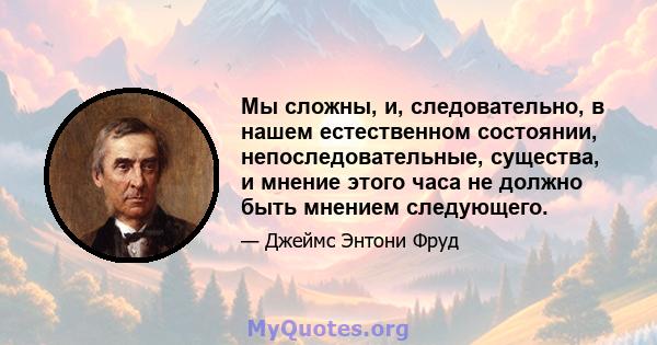 Мы сложны, и, следовательно, в нашем естественном состоянии, непоследовательные, существа, и мнение этого часа не должно быть мнением следующего.